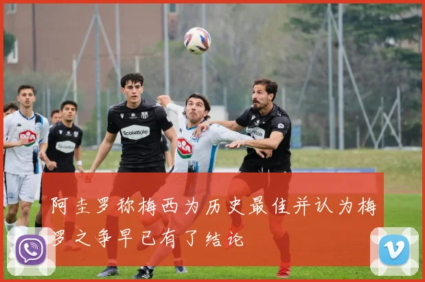 阿圭罗称梅西为历史最佳并认为梅罗之争早已有了结论
