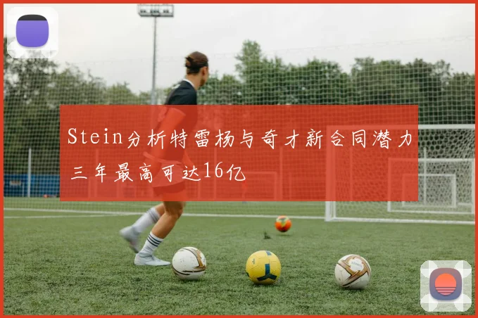 Stein分析特雷杨与奇才新合同潜力三年最高可达16亿