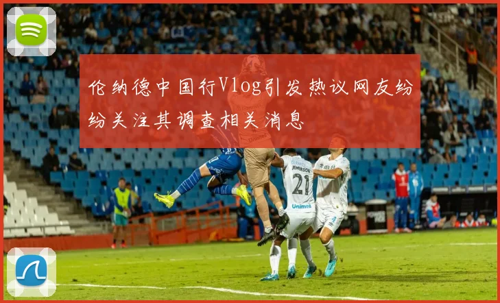 伦纳德中国行Vlog引发热议网友纷纷关注其调查相关消息