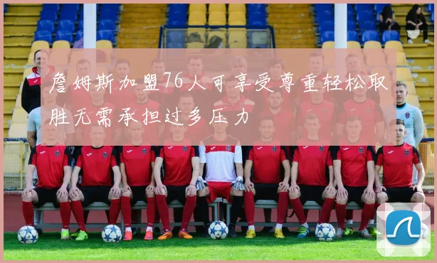 詹姆斯加盟76人可享受尊重轻松取胜无需承担过多压力